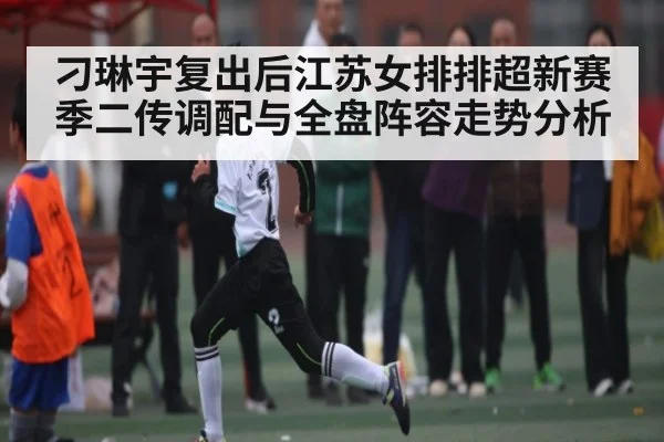 刁琳宇复出后江苏女排排超新赛季二传调配与全盘阵容走势分析