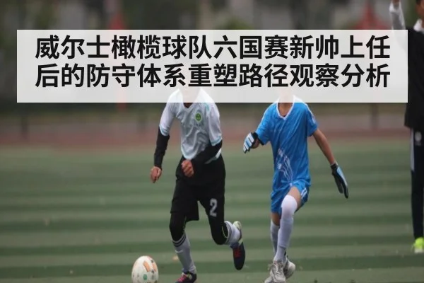 威尔士橄榄球队六国赛新帅上任后的防守体系重塑路径观察分析(kaiyun)