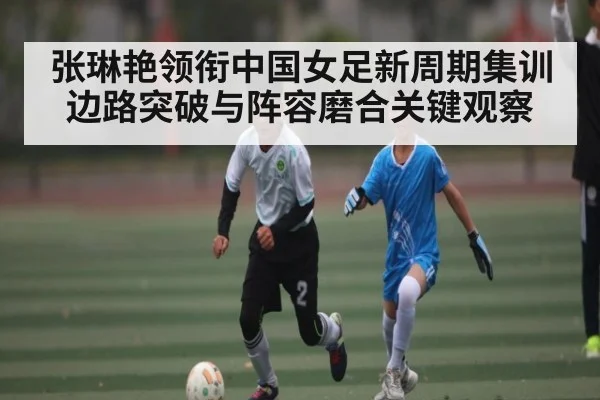 张琳艳领衔中国女足新周期集训边路突破与阵容磨合关键观察 | kaiyun